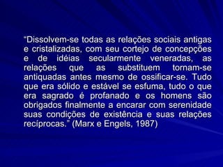 “ Dissolvem-se todas as relações sociais antigas e cristalizadas, com seu cortejo de concepções e de idéias secularmente veneradas, as relações que as substituem tornam-se antiquadas antes mesmo de ossificar-se. Tudo que era sólido e estável se esfuma, tudo o que era sagrado é profanado e os homens são obrigados finalmente a encarar com serenidade suas condições de existência e suas relações recíprocas.” (Marx e Engels, 1987) 