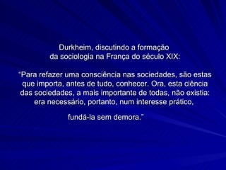 Durkheim, discutindo a formação  da sociologia na França do século XIX: “Para refazer uma consciência nas sociedades, são estas que importa, antes de tudo, conhecer. Ora, esta ciência das sociedades, a mais importante de todas, não existia: era necessário, portanto, num interesse prático,  fundá-la sem demora.”    