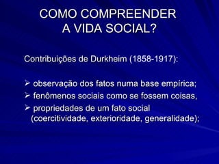 COMO COMPREENDER  A VIDA SOCIAL? Contribuições de Durkheim  (1858-1917): observação dos fatos numa base empírica; fenômenos sociais como se fossem coisas, propriedades de um fato social (coercitividade, exterioridade, generalidade); 