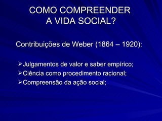 COMO COMPREENDER  A VIDA SOCIAL? Contribuições de Weber (1864 – 1920): Julgamentos de valor e saber empírico; Ciência como procedimento racional; Compreensão da ação social; 