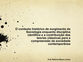 O contexto histórico de surgimento da
Sociologia enquanto disciplina
científica e a contribuição das
teorias clássicas para a
compreensão da sociedade
contemporânea
 
Prof. Roberto Mosca Junior
 