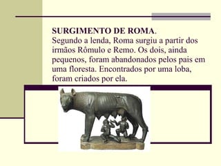 SURGIMENTO DE ROMA . Segundo a lenda, Roma surgiu a partir dos irmãos Rômulo e Remo. Os dois, ainda pequenos, foram abandonados pelos pais em uma floresta. Encontrados por uma loba, foram criados por ela. 