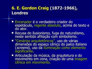 6. E. Gordon Craig6. E. Gordon Craig (1872-1966),(1872-1966),
LondresLondres
 EncenadorEncenador é o verdadeiro criador doé o verdadeiro criador do
espetáculo,espetáculo, regente absolutoregente absoluto, acima do texto e, acima do texto e
do ator.do ator.
 Recusa do ilusionismo, fuga do naturalismo,Recusa do ilusionismo, fuga do naturalismo,
neste sentido afiliação com simbolismo.neste sentido afiliação com simbolismo.
 ““Cenários arquitetônicos”,Cenários arquitetônicos”, uso de váriasuso de várias
dimensões do espaço cênico do palco italianodimensões do espaço cênico do palco italiano
((screensscreens), uso da), uso da iluminação como elementoiluminação como elemento
significantesignificante..
 Articulação da música, da arquitetura e doArticulação da música, da arquitetura e do
movimento em cena, criação de umamovimento em cena, criação de uma imagemimagem
cênica em movimento.cênica em movimento.
 