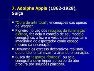 7. Adolphe Appia7. Adolphe Appia (1862-1928),(1862-1928),
SuíçaSuíça
 ““Obra de arte total”,Obra de arte total”, encenações das óperasencenações das óperas
de Wagner.de Wagner.
 Pioneiro no uso dosPioneiro no uso dos recursos da iluminaçãorecursos da iluminação
elétricaelétrica, faz dela o coração de seu modelo, faz dela o coração de seu modelo
cenográfico, a luz é o veículo para suscitar ocenográfico, a luz é o veículo para suscitar o
imaginário do espectador como espaçoimaginário do espectador como espaço
mesmo da encenação.mesmo da encenação.
 Denuncia os excesso decorativos realistas,Denuncia os excesso decorativos realistas,
que então ‘entulhavam’ a área de encenação.que então ‘entulhavam’ a área de encenação.
 Busca deBusca de “espaços rítmicos”,“espaços rítmicos”, ou seja,ou seja,
cenografia deve impor ao corpo do atorcenografia deve impor ao corpo do ator
procura por soluções plásticas.procura por soluções plásticas.
 