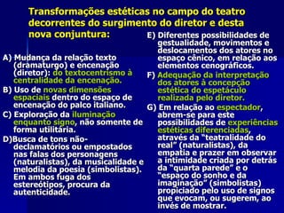 Transformações estéticas no campo do teatroTransformações estéticas no campo do teatro
decorrentes do surgimento do diretor e destadecorrentes do surgimento do diretor e desta
nova conjuntura:nova conjuntura:
A) Mudança da relação textoA) Mudança da relação texto
(dramaturgo) e encenação(dramaturgo) e encenação
(diretor):(diretor): do textocentrismo àdo textocentrismo à
centralidade da encenação.centralidade da encenação.
B) Uso deB) Uso de novas dimensõesnovas dimensões
espaciaisespaciais dentro do espaço dedentro do espaço de
encenação do palco italiano.encenação do palco italiano.
C) Exploração daC) Exploração da iluminaçãoiluminação
enquanto signoenquanto signo, não somente de, não somente de
forma utilitária.forma utilitária.
D)Busca de tons não-D)Busca de tons não-
declamatórios ou empostadosdeclamatórios ou empostados
nas falas dos personagensnas falas dos personagens
(naturalistas), da musicalidade e(naturalistas), da musicalidade e
melodia da poesia (simbolistas).melodia da poesia (simbolistas).
Em ambos fuga dosEm ambos fuga dos
estereótipos, procura daestereótipos, procura da
autenticidade.autenticidade.
E) Diferentes possibilidades deE) Diferentes possibilidades de
gestualidade, movimentos egestualidade, movimentos e
deslocamentos dos atores nodeslocamentos dos atores no
espaço cênico, em relação aosespaço cênico, em relação aos
elementos cenográficos.elementos cenográficos.
F)F) Adequação da interpretaçãoAdequação da interpretação
dos atores à concepçãodos atores à concepção
estética do espetáculoestética do espetáculo
realizada pelo diretor.realizada pelo diretor.
G) Em relação aoG) Em relação ao espectadorespectador,,
abrem-se para esteabrem-se para este
possibilidades depossibilidades de experiênciasexperiências
estéticas diferenciadasestéticas diferenciadas,,
através da “teatralidade doatravés da “teatralidade do
real” (naturalistas), dareal” (naturalistas), da
empatia e prazer em observarempatia e prazer em observar
a intimidade criada por detrása intimidade criada por detrás
da “quarta parede” e oda “quarta parede” e o
“espaço do sonho e da“espaço do sonho e da
imaginação” (simbolistas)imaginação” (simbolistas)
propiciado pelo uso de signospropiciado pelo uso de signos
que evocam, ou sugerem, aoque evocam, ou sugerem, ao
invés de mostrar.invés de mostrar.
 
