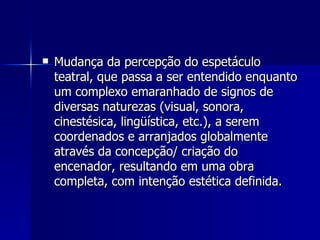  Mudança da percepção do espetáculoMudança da percepção do espetáculo
teatral, que passa a ser entendido enquantoteatral, que passa a ser entendido enquanto
um complexo emaranhado de signos deum complexo emaranhado de signos de
diversas naturezas (visual, sonora,diversas naturezas (visual, sonora,
cinestésica, lingüística, etc.), a seremcinestésica, lingüística, etc.), a serem
coordenados e arranjados globalmentecoordenados e arranjados globalmente
através da concepção/ criação doatravés da concepção/ criação do
encenador, resultando em uma obraencenador, resultando em uma obra
completa, com intenção estética definida.completa, com intenção estética definida.
 