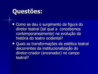 Questões:Questões:
 Como se deu o surgimento da figura doComo se deu o surgimento da figura do
diretor teatral (tal qual a concebemosdiretor teatral (tal qual a concebemos
contemporaneamente) na evolução dacontemporaneamente) na evolução da
história do teatro ocidental?história do teatro ocidental?
 Quais as transformações da estética teatralQuais as transformações da estética teatral
decorrentes da institucionalização dodecorrentes da institucionalização do
diretor-criador (encenador) no campodiretor-criador (encenador) no campo
teatral?teatral?
 