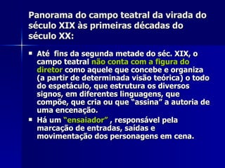 Panorama do campo teatral da virada doPanorama do campo teatral da virada do
século XIX às primeiras décadas doséculo XIX às primeiras décadas do
século XX:século XX:
 Até fins da segunda metade do séc. XIX, oAté fins da segunda metade do séc. XIX, o
campo teatralcampo teatral não conta com a figura donão conta com a figura do
diretordiretor como aquele que concebe e organizacomo aquele que concebe e organiza
(a partir de determinada visão teórica) o todo(a partir de determinada visão teórica) o todo
do espetáculo, que estrutura os diversosdo espetáculo, que estrutura os diversos
signos, em diferentes linguagens, quesignos, em diferentes linguagens, que
compõe, que cria ou que “assina” a autoria decompõe, que cria ou que “assina” a autoria de
uma encenação.uma encenação.
 Há umHá um “ensaiador”“ensaiador” , responsável pela, responsável pela
marcação de entradas, saídas emarcação de entradas, saídas e
movimentação dos personagens em cena.movimentação dos personagens em cena.
 