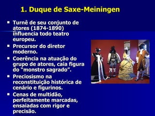 1. Duque de Saxe-Meiningen1. Duque de Saxe-Meiningen
 Turnê de seu conjunto deTurnê de seu conjunto de
atores (1874-1890)atores (1874-1890)
influencia todo teatroinfluencia todo teatro
europeu.europeu.
 Precursor do diretorPrecursor do diretor
moderno.moderno.
 Coerência na atuação doCoerência na atuação do
grupo de atores, caia figuragrupo de atores, caia figura
do “monstro sagrado”.do “monstro sagrado”.
 Preciosismo naPreciosismo na
reconstituição histórica dereconstituição histórica de
cenário e figurinos.cenário e figurinos.
 Cenas de multidão,Cenas de multidão,
perfeitamente marcadas,perfeitamente marcadas,
ensaiadas com rigor eensaiadas com rigor e
precisão.precisão.
 