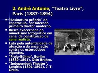 2.2. André AntoineAndré Antoine, “Teatro Livre”,, “Teatro Livre”,
Paris (1887-1894)Paris (1887-1894)
 ““Assinatura própria” doAssinatura própria” do
espetáculo, consideradoespetáculo, considerado
primeiro diretor moderno.primeiro diretor moderno.
 Busca exacerbada doBusca exacerbada do
mimetismo fotográfico emmimetismo fotográfico em
cena, da constituição dacena, da constituição da
cena realistacena realista..
 Luta pela autenticidade daLuta pela autenticidade da
atuação e da encenaçãoatuação e da encenação
contra os estereótiposcontra os estereótipos
vigentes.vigentes.
 ““Freie-Bühne”, BerlimFreie-Bühne”, Berlim
(1889-1891), Otto Brahm.(1889-1891), Otto Brahm.
 ““Independent Theater”,Independent Theater”,
Londres (1891-1892), J. T.Londres (1891-1892), J. T.
Grein.Grein.
 