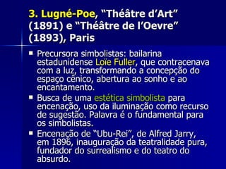3.3. Lugné-PoeLugné-Poe, “Théâtre d’Art”, “Théâtre d’Art”
(1891) e “Théâtre de l’Oevre”(1891) e “Théâtre de l’Oevre”
(1893), Paris(1893), Paris
 Precursora simbolistas: bailarinaPrecursora simbolistas: bailarina
estadunidenseestadunidense Loïe FullerLoïe Fuller, que contracenava, que contracenava
com a luz, transformando a concepção docom a luz, transformando a concepção do
espaço cênico, abertura ao sonho e aoespaço cênico, abertura ao sonho e ao
encantamento.encantamento.
 Busca de umaBusca de uma estética simbolistaestética simbolista parapara
encenação, uso da iluminação como recursoencenação, uso da iluminação como recurso
de sugestão. Palavra é o fundamental parade sugestão. Palavra é o fundamental para
os simbolistas.os simbolistas.
 Encenação de “Ubu-Rei”, de Alfred Jarry,Encenação de “Ubu-Rei”, de Alfred Jarry,
em 1896, inauguração da teatralidade pura,em 1896, inauguração da teatralidade pura,
fundador do surrealismo e do teatro dofundador do surrealismo e do teatro do
absurdo.absurdo.
 