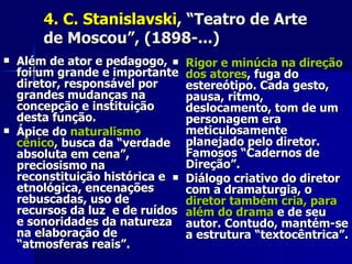 4. C. Stanislavski4. C. Stanislavski, “Teatro de Arte, “Teatro de Arte
de Moscou”, (1898-...)de Moscou”, (1898-...)
 Além de ator e pedagogo,Além de ator e pedagogo,
foi um grande e importantefoi um grande e importante
diretor, responsável pordiretor, responsável por
grandes mudanças nagrandes mudanças na
concepção e instituiçãoconcepção e instituição
desta função.desta função.
 Ápice doÁpice do naturalismonaturalismo
cênicocênico, busca da “verdade, busca da “verdade
absoluta em cena”,absoluta em cena”,
preciosismo napreciosismo na
reconstituição histórica ereconstituição histórica e
etnológica, encenaçõesetnológica, encenações
rebuscadas, uso derebuscadas, uso de
recursos da luz e de ruídosrecursos da luz e de ruídos
e sonoridades da naturezae sonoridades da natureza
na elaboração dena elaboração de
“atmosferas reais”.“atmosferas reais”.
 Rigor e minúcia na direçãoRigor e minúcia na direção
dos atoresdos atores, fuga do, fuga do
estereótipo. Cada gesto,estereótipo. Cada gesto,
pausa, ritmo,pausa, ritmo,
deslocamento, tom de umdeslocamento, tom de um
personagem erapersonagem era
meticulosamentemeticulosamente
planejado pelo diretor.planejado pelo diretor.
Famosos “Cadernos deFamosos “Cadernos de
Direção”.Direção”.
 Diálogo criativo do diretorDiálogo criativo do diretor
com a dramaturgia, ocom a dramaturgia, o
diretor também cria, paradiretor também cria, para
além do dramaalém do drama e de seue de seu
autor. Contudo, mantém-seautor. Contudo, mantém-se
a estrutura “textocêntrica”.a estrutura “textocêntrica”.
 