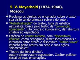 5. V. Meyerhold5. V. Meyerhold (1874-1940),(1874-1940),
MoscouMoscou
 Proclama os direitos do encenador sobre o texto,Proclama os direitos do encenador sobre o texto,
sua visão tendo primazia sobre a do autor.sua visão tendo primazia sobre a do autor.
 ““Reteatralização”Reteatralização” do teatro, fuga da estéticado teatro, fuga da estética
naturalista, busca pelo teatro danaturalista, busca pelo teatro da “convenção“convenção
conscienteconsciente”, luta contra o ilusionismo, dar abertura”, luta contra o ilusionismo, dar abertura
criativa ao espectador.criativa ao espectador.
 Estética doEstética do construtivismoconstrutivismo, com, com “dispositivos“dispositivos
cênicos”cênicos” como cenografia, dimensões espaciais ecomo cenografia, dimensões espaciais e
interação entre atores e dispositivo.interação entre atores e dispositivo. “Ritmo visual”“Ritmo visual”
imposto pelos atores em cena e suas ações,imposto pelos atores em cena e suas ações,
“biomecânica”.“biomecânica”.
 ““Teatro da linha direita”.Teatro da linha direita”.
Autor>diretor>ator>espectador. Caráter político-Autor>diretor>ator>espectador. Caráter político-
social de suas encenações.social de suas encenações.
 