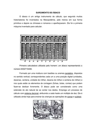 SURGIMENTO DO ÁBACO
O ábaco é um antigo instrumento de cálculo, que segundo muitos
historiadores foi inventados na Mesopotâmia, pelo menos em sua forma
primitiva e depois os chineses e romanos o aperfeiçoaram. Ele foi a primeira
máquina inventado para calcular.
Primeira calculadora utilizada pelo homem: um ábaco representando o
número 6302715408.
Formado por uma moldura com bastões ou arames paralelos, dispostos
no sentido vertical, correspondentes cada um a uma posição digital (unidades,
dezenas, centena, unidade de milhar, dezena de milhar e centena de milhar) e
nos quais estão os elementos de contagem (fichas, bolas, contas) que podem
fazer-se deslizar livremente. O ábaco pode ser considerado como uma
extensão do ato natural de se contar nos dedos. Emprega um processo de
cálculo com sistema decimal, atribuindo a cada haste um múltiplo de dez. Ele é
utilizado ainda hoje para ensinar às crianças as operações de somar e subtrair.