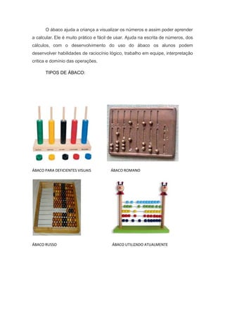 O ábaco ajuda a criança a visualizar os números e assim poder aprender
a calcular. Ele é muito prático e fácil de usar. Ajuda na escrita de números, dos
cálculos, com o desenvolvimento do uso do ábaco os alunos podem
desenvolver habilidades de raciocínio lógico, trabalho em equipe, interpretação
critica e domínio das operações.
TIPOS DE ÁBACO:
ÁBACO PARA DEFICIENTES VISUAIS ÁBACO ROMANO
ÁBACO RUSSO ÁBACO UTILIZADO ATUALMENTE