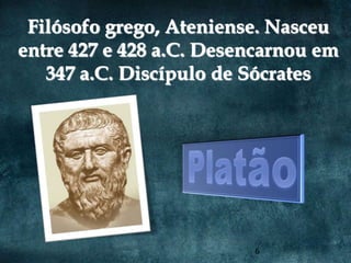 Filósofo grego, Ateniense. Nasceu
entre 427 e 428 a.C. Desencarnou em
   347 a.C. Discípulo de Sócrates




                         6
 