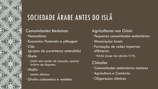 SOCIEDADE ÁRABE ANTES DO ISLÃ
Comunidades Beduínas
 Nomadismo
 Economia: Pastoreio e pilhagem
 Clãs
(grupos de parentesco estendido)
 Sheik:
 chefe sem poder de coerção, apenas
árbitro de disputas.
 Majlis:
 chefes clânicos
 Direito costumeiro e vendeta
Agricultores nos Oásis
 Pequenas comunidades sedentárias
 Monarquias locais
 Formação de redes imperiais
efêmeras.
 Kinda (auge nos séculos V-VI).
Cidades
 Comunidades sedentárias maiores
 Agricultura e Comércio
 Oligarquias clânicas
 