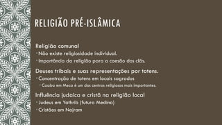 RELIGIÃO PRÉ-ISLÂMICA
Religião comunal
 Não existe religiosidade individual.
 Importância da religião para a coesão dos clãs.
Deuses tribais e suas representações por totens.
 Concentração de totens em locais sagrados
 Caaba em Meca é um dos centros religiosos mais importantes.
Influência judaica e cristã na religião local
 Judeus em Yathrib (futura Medina)
 Cristãos em Najram
 
