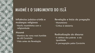 MAOMÉ E O SURGIMENTO DO ISLÃ
Influências judaico-cristãs e
mudanças religiosas
 Hanifs: insatisfeitos com a
religiosidade
Maomé
 Membro de ramo mais humilde
do clã Coraixita
 Vida antes da Revelação
Revelação e Início da pregação
 Monoteísmo
 Crítica à idolatria
Radicalização do discurso
 A defesa dos pobres e da
igualdade
 A perseguição pelos Coraixita
 