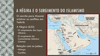 A HÉGIRA E O SURGIMENTO DO ISLAMISMO
O convite para Maomé
arbitrar os conflitos em
Yathrib
A Hégira (622)
 O rompimento dos laços
clânicos.
 O surgimento da
Comunidade Islâmica
(Umma)
Relação com os judeus
 Aliança.
 Conflito.
 