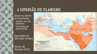 A EXPANSÃO DO ISLAMISMO
Guerras contra
os Coraixitas
 Adesão de clãs
beduínos.
 Conquista de
Meca (630)
Expansão do
Islã pela Arábia
Morte de
Maomé (632)
 