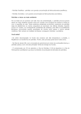 - Petróleo Parafínico: petróleo com grande concentração de hidrocarbonetos parafínicos.
- Petróleo Aromático: com grande concentração de hidrocarbonetos aromáticos.
Petróleo e riscos ao meio ambiente
Por se tratar de um produto com alto risco de contaminação, o petróleo provoca graves
danos ao meio ambiente quando entra em contato com as águas de oceanos e mares ou
com a superfície do solo. Vários acidentes ambientais envolvendo vazamento de petróleo
(seja de plataformas ou navios cargueiros) já ocorreram nas últimas décadas. Quando
ocorre no oceano, as consequências ambientais são drásticas, pois afeta os ecossistemas
litorâneos, provocando grande quantidade de mortes entre peixes e outros animais
marítimos. Nem sempre as medidas de limpeza conseguem minimizar o problema.
Você sabia?
- Ao sofrer decomposição no fundo dos oceanos sob alta temperatura e pressão, o
fitoplâncton se transforma em petróleo. Porém, este processo pode durar muitos anos.
- No final do século XIX, com a invenção do automóvel com motor de combustão interna, o
petróleo passou a ser uma das principais fontes de energia do mundo.
- É comemorado em 29 de setembro o Dia do Petróleo. E 28 de dezembro é o Dia do
Petroquímico (profissional que atua na indústria de produção de derivados de petróleo).
 