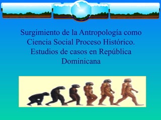 Surgimiento de la Antropología como
Ciencia Social Proceso Histórico.
Estudios de casos en República
Dominicana
 