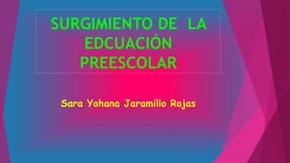 SURGIMIENTO DE LA 
EDCUACIÓN 
PREESCOLAR 
Sara Yohana Jaramillo Rojas 
 