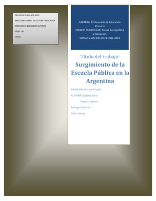 PROVINCIA DE BUENOS AIRES

DIRECCIÓN GENERAL DE CULTURA Y EDUCACIÓN
                                                  CARRERA: Profesorado de Educación
DIRECCIÓN DE EDUCACIÓN SUPERIOR                                Primaria
ISFDyT 165
                                               ESPACIO CURRICULAR: Teoría Sociopolítica
                                                             y Educación.
Lobería
                                                   CURSO: 2 año CICLO LECTIVO: 2012




                                                   Título del trabajo:
                                            Surgimiento de la
                                           Escuela Pública en la
                                                Argentina
                                           PROFESOR: Peirano Claudia

                                           ALUMNOS: Gigena, Lucia

                                                   Irigoyen, Ayelen

                                           Rodriguez,Natalia

                                           Colin, Yanina
 