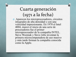 Cuarta generación
(1971 a la fecha)
O Aparecen los microprocesadores, circuitos
integrados de alta densidad y con una
velocidad impresionante. En 1970 el Intel
4004, marcó el inicio de una serie de
procesadores fue el primer
microprocesador de la compañía INTEL.
Steve Wozniak y Steve Jobs inventan la
primera microcomputadora de uso masivo
y más tarde forman la compañía conocida
como la Apple.
 