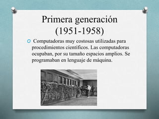 Primera generación
(1951-1958)
O Computadoras muy costosas utilizadas para
procedimientos científicos. Las computadoras
ocupaban, por su tamaño espacios amplios. Se
programaban en lenguaje de máquina.
 