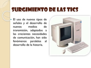 Surgimiento de las Tics
 El uso de nuevos tipos de
señales y el desarrollo de
nuevos medios de
transmisión, adaptados a
las crecientes necesidades
de comunicación, han sido
fenómenos paralelos al
desarrollo de la historia.
 