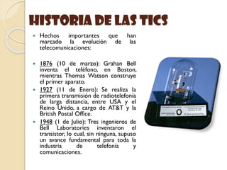 historia de las Tics
 Hechos importantes que han
marcado la evolución de las
telecomunicaciones:
 1876 (10 de marzo): Grahan Bell
inventa el teléfono, en Boston,
mientras Thomas Watson construye
el primer aparato.
 1927 (11 de Enero): Se realiza la
primera transmisión de radiotelefonía
de larga distancia, entre USA y el
Reino Unido, a cargo de AT&T y la
British Postal Office.
 1948 (1 de Julio): Tres ingenieros de
Bell Laboratories inventaron el
transistor, lo cual, sin ninguna, supuso
un avance fundamental para toda la
industria de telefonía y
comunicaciones.
 