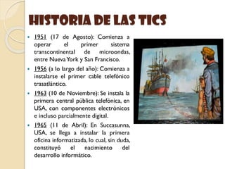 historia de las Tics
 1951 (17 de Agosto): Comienza a
operar el primer sistema
transcontinental de microondas,
entre NuevaYork y San Francisco.
 1956 (a lo largo del año): Comienza a
instalarse el primer cable telefónico
trasatlántico.
 1963 (10 de Noviembre): Se instala la
primera central pública telefónica, en
USA, con componentes electrónicos
e incluso parcialmente digital.
 1965 (11 de Abril): En Succasunna,
USA, se llega a instalar la primera
oficina informatizada, lo cual, sin duda,
constituyó el nacimiento del
desarrollo informático.
 