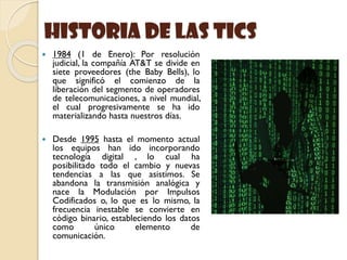 historia de las Tics
 1984 (1 de Enero): Por resolución
judicial, la compañía AT&T se divide en
siete proveedores (the Baby Bells), lo
que significó el comienzo de la
liberación del segmento de operadores
de telecomunicaciones, a nivel mundial,
el cual progresivamente se ha ido
materializando hasta nuestros días.
 Desde 1995 hasta el momento actual
los equipos han ido incorporando
tecnología digital , lo cual ha
posibilitado todo el cambio y nuevas
tendencias a las que asistimos. Se
abandona la transmisión analógica y
nace la Modulación por Impulsos
Codificados o, lo que es lo mismo, la
frecuencia inestable se convierte en
código binario, estableciendo los datos
como único elemento de
comunicación.
 