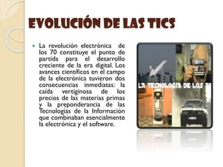 evolución de las Tics
 La revolución electrónica de
los 70 constituye el punto de
partida para el desarrollo
creciente de la era digital. Los
avances científicos en el campo
de la electrónica tuvieron dos
consecuencias inmediatas: la
caída vertiginosa de los
precios de las materias primas
y la preponderancia de las
Tecnologías de la Información
que combinaban esencialmente
la electrónica y el software.
 