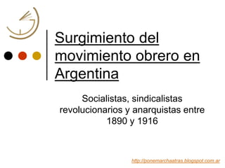 Surgimiento del
movimiento obrero en
Argentina
Socialistas, sindicalistas
revolucionarios y anarquistas entre
1890 y 1916
http://ponemarchaatras.blogspot.com.ar
 