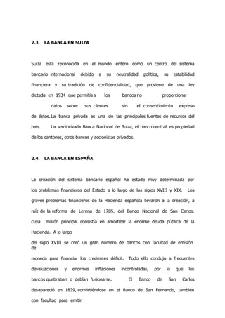 2.3.    LA BANCA EN SUIZA



Suiza está reconocida en el mundo entero como un centro del sistema

bancario internacional            debido     a    su     neutralidad        política,    su     estabilidad

financiera    y      su tradición     de    confidencialidad,         que     proviene     de       una   ley

dictada en 1934 que permitía a                   los       bancos no                     proporcionar

             datos        sobre    sus clientes            sin        el consentimiento              expreso

de éstos. La banca privada es una de las principales fuentes de recursos del

país.        La semiprivada Banca Nacional de Suiza, el banco central, es propiedad

de los cantones, otros bancos y accionistas privados.



2.4.    LA BANCA EN ESPAÑA



La creación del sistema bancario español ha estado muy determinada por

los problemas financieros del Estado a lo largo de los siglos XVIII y XIX.                                Los

graves problemas financieros de la Hacienda española llevaron a la creación, a

raíz de la reforma de Lerena de 1785, del Banco Nacional de San Carlos,

cuya    misión principal consistía en amortizar la enorme deuda pública de la

Hacienda. A lo largo

del siglo XVIII se creó un gran número de bancos con facultad de emisión
de

moneda para financiar los crecientes déficit.                    Todo ello condujo a frecuentes

devaluaciones         y     enormes        inflaciones     incontroladas,         por      lo       que   los

bancos quebraban o debían fusionarse.                            El    Banco        de        San     Carlos

desapareció en 1829, convirtiéndose en el Banco de San Fernando, también

con facultad para emitir
 