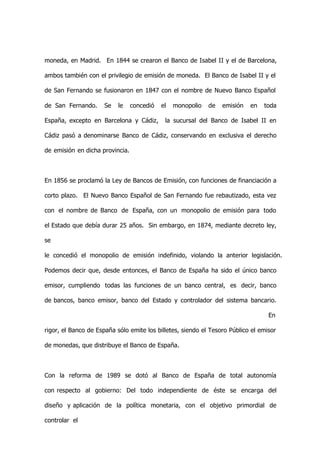 moneda, en Madrid. En 1844 se crearon el Banco de Isabel II y el de Barcelona,

ambos también con el privilegio de emisión de moneda. El Banco de Isabel II y el

de San Fernando se fusionaron en 1847 con el nombre de Nuevo Banco Español

de San Fernando.     Se    le    concedió   el   monopolio   de   emisión   en   toda

España, excepto en Barcelona y Cádiz,        la sucursal del Banco de Isabel II en

Cádiz pasó a denominarse Banco de Cádiz, conservando en exclusiva el derecho

de emisión en dicha provincia.



En 1856 se proclamó la Ley de Bancos de Emisión, con funciones de financiación a

corto plazo. El Nuevo Banco Español de San Fernando fue rebautizado, esta vez

con el nombre de Banco de España, con un monopolio de emisión para todo

el Estado que debía durar 25 años. Sin embargo, en 1874, mediante decreto ley,

se

le concedió el monopolio de emisión indefinido, violando la anterior legislación.

Podemos decir que, desde entonces, el Banco de España ha sido el único banco

emisor, cumpliendo todas las funciones de un banco central, es decir, banco

de bancos, banco emisor, banco del Estado y controlador del sistema bancario.

                                                                                  En

rigor, el Banco de España sólo emite los billetes, siendo el Tesoro Público el emisor

de monedas, que distribuye el Banco de España.



Con la reforma de 1989 se dotó al Banco de España de total autonomía

con respecto al gobierno: Del todo independiente de éste se encarga del

diseño y aplicación de la política monetaria, con el objetivo primordial de

controlar el
 