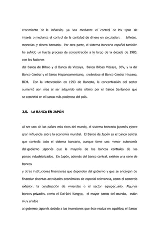crecimiento de la inflación, ya sea mediante el control de los tipos de

interés o mediante el control de la cantidad de dinero en circulación,        billetes,

monedas y dinero bancario. Por otra parte, el sistema bancario español también

ha sufrido un fuerte proceso de concentración a lo largo de la década de 1980,

con las fusiones

del Banco de Bilbao y el Banco de Vizcaya, Banco Bilbao Vizcaya, BBV, y la del

Banco Central y el Banco Hispanoamericano, creándose el Banco Central Hispano,

BCH.     Con la intervención en 1993 de Banesto, la concentración del sector

aumentó aún más al ser adquirido este último por el Banco Santander que

se convirtió en el banco más poderoso del país.



2.5.   LA BANCA EN JAPÓN



Al ser uno de los países más ricos del mundo, el sistema bancario japonés ejerce

gran influencia sobre la economía mundial. El Banco de Japón es el banco central

que controla todo el sistema bancario, aunque tiene una menor autonomía

del gobierno   japonés   que   la   mayoría   de   los   bancos   centrales   de    los

países industrializados. En Japón, además del banco central, existen una serie de

bancos

y otras instituciones financieras que dependen del gobierno y que se encargan de

financiar distintas actividades económicas de especial relevancia, como el comercio

exterior, la construcción de viviendas o el sector agropecuario. Algunos

bancos privados, como el Dai-Ichi Kangyo,      el mayor banco del mundo,         están

muy unidos

al gobierno japonés debido a las inversiones que éste realiza en aquéllos; el Banco
 