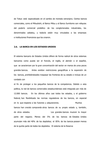 de Tokyo está especializado en el cambio de moneda extranjera. Ciertos bancos

comerciales, como el Mitsubishi, el Banco Mitsu y el Banco Sumitomo son reliquias

del     poderío    comercial   prebélico   de   los   conglomerados    industriales,   los

denominados zaibatsu, y todavía están muy vinculados a las empresas

e instituciones financieras que los crearon.



2.6.     LA BANCA EN LOS ESTADOS UNIDOS



El sistema bancario de Estados Unidos difiere de forma radical de otros sistemas

bancarios como pueda ser el francés, el inglés, el alemán o el español,

que se caracterizan por la gran concentración del sector en manos de unos pocos

grandes bancos.          Antes existían restricciones geográficas a la expansión de

los bancos, prohibiéndoseles traspasar las fronteras de su estado e incluso de un

condado con

el fin de proteger a los pequeños bancos de la competencia. Debido a esta

política, la red de bancos comerciales estadounidenses está integrada por más de

12.000 bancos.          En los últimos años casi todos los estados, y el gobierno

federal, han flexibilizado las normas reguladoras de los bancos, en especial

en lo que respecta a las fusiones y adquisiciones.                          Muchos

bancos han crecido comprando otros bancos de su propio estado y, también,

de otros estados.                               Los grandes bancos mueven la mayor

parte     del     negocio.   Menos   del   5%    de   los   bancos    de Estados Unidos

acumulan más del 40% de los depósitos; el 85% de los bancos poseen menos

de la quinta parte de todos los depósitos. El sistema de la Reserva
 