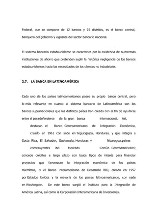 Federal, que se compone de 12 bancos y 25 distritos, es el banco central,

banquero del gobierno y vigilante del sector bancario nacional.



El sistema bancario estadounidense se caracteriza por la existencia de numerosas

instituciones de ahorro que pretenden suplir la histórica negligencia de los bancos

estadounidenses hacia las necesidades de los clientes no industriales.



2.7.   LA BANCA EN LATINOAMÉRICA



Cada uno de los países latinoamericanos posee su propio banco central, pero

lo más relevante en cuanto al sistema bancario de Latinoamérica son los

bancos supranacionales que los distintos países han creado con el fin de ayudarse

entre sí paradefenderse     de la gran banca              internacional.     Así,

       destacan el      Banco Centroamericano        de   Integración      Económica,

       creado en 1961 con sede en Tegucigalpa, Honduras, y que integra a

Costa Rica, El Salvador, Guatemala, Honduras y                 Nicaragua,países

       constituyentes     del     Mercado                 Común Centroamericano;

concede créditos a largo plazo con bajos tipos de interés para financiar

proyectos    que     favorezcan   la   integración   económica     de      los      países

miembros,    y el Banco Interamericano de Desarrollo BID, creado en 1957

por Estados Unidos y la mayoría de los países latinoamericanos, con sede

en Washington.       De este banco surgió el Instituto para la Integración de

América Latina, así como la Corporación Interamericana de Inversiones.
 