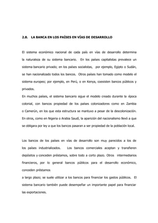 2.8.   LA BANCA EN LOS PAÍSES EN VÍAS DE DESARROLLO



El sistema económico nacional de cada país en vías de desarrollo determina

la naturaleza de su sistema bancario.     En los países capitalistas prevalece un

sistema bancario privado; en los países socialistas, por ejemplo, Egipto o Sudán,

se han nacionalizado todos los bancos. Otros países han tomado como modelo el

sistema europeo; por ejemplo, en Perú, o en Kenya, coexisten bancos públicos y

privados.

En muchos países, el sistema bancario sigue el modelo creado durante la época

colonial, con bancos propiedad de los países colonizadores como en Zambia

o Camerún, en los que esta estructura se mantuvo a pesar de la descolonización.

En otros, como en Nigeria o Arabia Saudí, la aparición del nacionalismo llevó a que

se obligara por ley a que los bancos pasaran a ser propiedad de la población local.



Los bancos de los países en vías de desarrollo son muy parecidos a los de

los países industrializados.     Los bancos comerciales aceptan y transfieren

depósitos y conceden préstamos, sobre todo a corto plazo. Otros      intermediarios

financieros, por lo general bancos públicos para el desarrollo económico,

conceden préstamos

a largo plazo; se suele utilizar a los bancos para financiar los gastos públicos. El

sistema bancario también puede desempeñar un importante papel para financiar

las exportaciones.
 