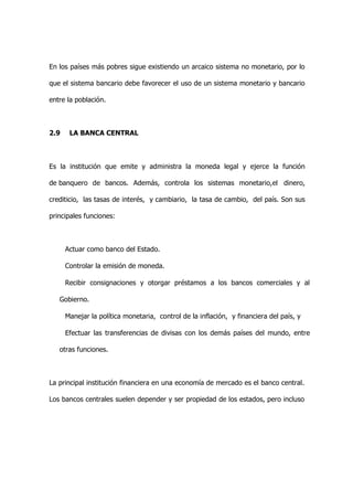 En los países más pobres sigue existiendo un arcaico sistema no monetario, por lo

que el sistema bancario debe favorecer el uso de un sistema monetario y bancario

entre la población.



2.9   LA BANCA CENTRAL



Es la institución que emite y administra la moneda legal y ejerce la función

de banquero de bancos. Además, controla los sistemas monetario,el dinero,

crediticio, las tasas de interés, y cambiario, la tasa de cambio, del país. Son sus

principales funciones:



 Actuar como banco del Estado.

 Controlar la emisión de moneda.

 Recibir consignaciones y otorgar préstamos a los bancos comerciales y al

   Gobierno.

 Manejar la política monetaria, control de la inflación, y financiera del país, y

 Efectuar las transferencias de divisas con los demás países del mundo, entre

   otras funciones.



La principal institución financiera en una economía de mercado es el banco central.

Los bancos centrales suelen depender y ser propiedad de los estados, pero incluso
 