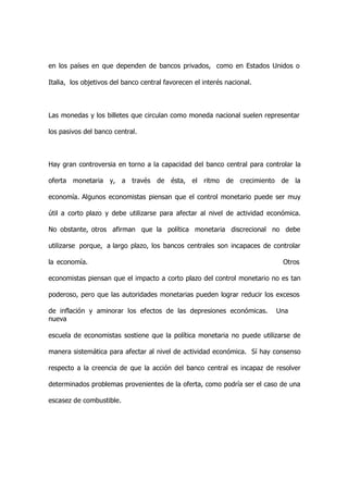 en los países en que dependen de bancos privados, como en Estados Unidos o

Italia, los objetivos del banco central favorecen el interés nacional.



Las monedas y los billetes que circulan como moneda nacional suelen representar

los pasivos del banco central.



Hay gran controversia en torno a la capacidad del banco central para controlar la

oferta monetaria y, a través de ésta, el ritmo de crecimiento de la

economía. Algunos economistas piensan que el control monetario puede ser muy

útil a corto plazo y debe utilizarse para afectar al nivel de actividad económica.

No obstante, otros afirman que la política monetaria discrecional no debe

utilizarse porque, a largo plazo, los bancos centrales son incapaces de controlar

la economía.                                                                Otros

economistas piensan que el impacto a corto plazo del control monetario no es tan

poderoso, pero que las autoridades monetarias pueden lograr reducir los excesos

de inflación y aminorar los efectos de las depresiones económicas.        Una
nueva

escuela de economistas sostiene que la política monetaria no puede utilizarse de

manera sistemática para afectar al nivel de actividad económica. Sí hay consenso

respecto a la creencia de que la acción del banco central es incapaz de resolver

determinados problemas provenientes de la oferta, como podría ser el caso de una

escasez de combustible.
 
