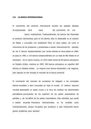 2.9.   LA BANCA INTERNACIONAL



El   crecimiento   del   comercio    internacional   durante   las   pasadas     décadas

ha evolucionado     de la           mano             del crecimiento    de       una

               banca multinacional. Tradicionalmente, los bancos han financiado

el comercio internacional, pero en los últimos años lo destacable es la creación

de filiales y sucursales con localización física en otros países, así como el

crecimiento de los préstamos y prestamistas a escala internacional.Por         ejemplo,

de los 8 bancos estadounidenses que tenían oficinas en otros países en 1960,

se pasa en 1987, a 153 bancos estadounidenses con un total de 902 filiales en el

extranjero. De la misma manera, en 1973 había menos de 90 bancos extranjeros

en Estados Unidos, mientras en 1987, 266 bancos extranjeros se repartían 664

oficinas en Estados Unidos.    La mayoría eran bancos industriales o de negocios,

pero algunos se han lanzado al mercado de la banca comercial.



El crecimiento del mercado de eurobonos ha obligado a los principales

bancos mundiales a abrir sucursales en todo el mundo. El sistema bancario

mundial desempeñó un papel crucial a la hora de reutilizar los denominados

petrodólares provenientes de los superávit de los países exportadores de

petróleo y de los déficit de los países importadores. Esta actividad, que ayudó

a realizar   acuerdos financieros      internacionales,   se    ha    revelado     como

contraproducente, porque los países que acudieron a esta financiación tienen

graves problemas para devolver
 