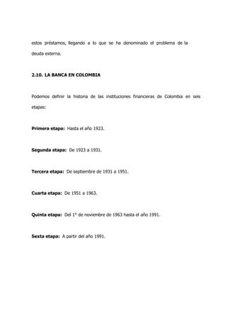 estos préstamos, llegando a lo que se ha denominado el problema de la

deuda externa.



2.10. LA BANCA EN COLOMBIA



Podemos definir la historia de las instituciones financieras de Colombia en seis

etapas:



Primera etapa: Hasta el año 1923.



Segunda etapa: De 1923 a 1931.



Tercera etapa: De septiembre de 1931 a 1951.



Cuarta etapa: De 1951 a 1963.



Quinta etapa: Del 1° de noviembre de 1963 hasta el año 1991.



Sexta etapa: A partir del año 1991.
 