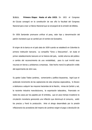 2.11.1.      Primera Etapa: Hasta el año 1923. En              1821   el   Congreso

de Cúcuta consagró en la constitución de ese año la facultad del Congreso

Nacional para crear un Banco Nacional que se encargará de la emisión de billetes.



En 1836 Santander promueve unificar el peso, valor tipo y denominación del

patrón monetario que se cambió por el nombre de Granadino.



El origen de la banca en el país data de 1839 cuando se estableció en Colombia la

primera institución bancaria. La compañía “Giros y Descuentos”, sin duda el

primer establecimiento bancario en la historia del país, recibió ahorros del público

a cambio del reconocimiento de una rentabilidad,        para lo cual invirtió esos

recursos en tierras y préstamos a empresas. Este hecho marcó la aplicación criolla

del experimento de John Law.



Su gestor Judas Tadeo Landinez, comerciante y político boyacense, logró que el

acelerado incremento de las captaciones de esta empresa especulativa, lo llevara

a dedicarse a adquirir las mayores haciendas de la Nación, minas de Carbón y sal,

la naciente industria manufacturera, la exportación tabacalera, financiado en

todos los casos por los papeles por él emitidos, que en poco tiempo invadieron la

circulación monetaria generando una inflación que disminuyó el consumo, subió

los precios y frenó la producción.    Ante el ahogo desarrollado por la presión

inflacionaria los acreedores del imperio de Landinez exigen el pago o devolución de
 