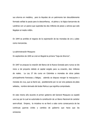sus ahorros en metálico, pero la iliquidez de un patrimonio tan discutiblemente

formado señala la pauta para la desconfianza, el pánico y la lógica bancarrota de

Landinez con un pasivo que superaba los dos millones de pesos y activos que solo

llegaban al medio millón.



En 1844 se prohíbe el negocio de la exportación de las monedas de oro y plata

como mercancías.



La administración Mosquera

En septiembre de 1845 se creó en Bogotá la primera “Caja de Ahorros”.



En 1847 se propuso la creación del Banco de la Nueva Granada pero nunca se dio

inicio a tal proyecto debido al capital exigido para su creación, diez millones

de reales.    La Ley 27 dio curso en Colombia a monedas de otros países

principalmente francesas y Belgas;      además se dispuso recoger la macuquina o

moneda de cruz, que se llamó así, posiblemente por no ser sino pedazos de plata

sellados, nombre derivado del árabe Mahcuc que significa comprobado.



En este mismo año durante el primer gobierno del General Mosquera se expidió

una Ley por la cual se autorizaba la constitución de un Banco Nacional de carácter

semi-oficial. Empero, la iniciativa no se llevó a cabo como consecuencia de las

continuas    guerras   civiles   y   cambios   de   gobierno   que   hacia   que   las

emisiones
 