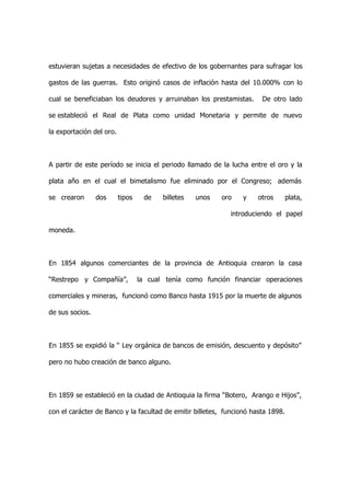 estuvieran sujetas a necesidades de efectivo de los gobernantes para sufragar los

gastos de las guerras. Esto originó casos de inflación hasta del 10.000% con lo

cual se beneficiaban los deudores y arruinaban los prestamistas.       De otro lado

se estableció el Real de Plata como unidad Monetaria y permite de nuevo

la exportación del oro.



A partir de este período se inicia el periodo llamado de la lucha entre el oro y la

plata año en el cual el bimetalismo fue eliminado por el Congreso; además

se crearon       dos      tipos    de    billetes   unos   oro   y    otros       plata,

                                                             introduciendo el papel

moneda.



En 1854 algunos comerciantes de la provincia de Antioquia crearon la casa

“Restrepo y Compañía”,            la cual tenía como función financiar operaciones

comerciales y mineras, funcionó como Banco hasta 1915 por la muerte de algunos

de sus socios.



En 1855 se expidió la “ Ley orgánica de bancos de emisión, descuento y depósito”

pero no hubo creación de banco alguno.



En 1859 se estableció en la ciudad de Antioquia la firma “Botero, Arango e Hijos”,

con el carácter de Banco y la facultad de emitir billetes, funcionó hasta 1898.
 